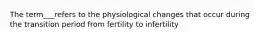 The term___refers to the physiological changes that occur during the transition period from fertility to infertility