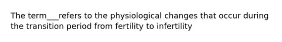 The term___refers to the physiological changes that occur during the transition period from fertility to infertility