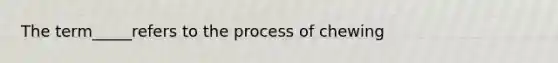 The term_____refers to the process of chewing