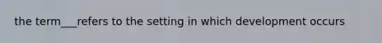 the term___refers to the setting in which development occurs