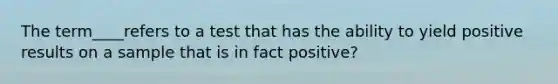 The term____refers to a test that has the ability to yield positive results on a sample that is in fact positive?