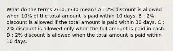 What do the terms 2/10, n/30 mean? A : 2% discount is allowed when 10% of the total amount is paid within 10 days. B : 2% discount is allowed if the total amount is paid within 30 days. C : 2% discount is allowed only when the full amount is paid in cash. D : 2% discount is allowed when the total amount is paid within 10 days.