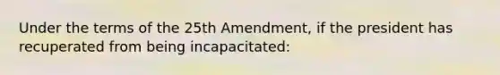 Under the terms of the 25th Amendment, if the president has recuperated from being incapacitated: