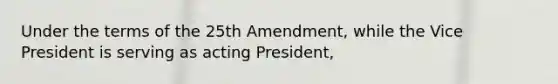 Under the terms of the 25th Amendment, while the Vice President is serving as acting President,