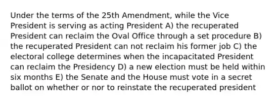 Under the terms of the 25th Amendment, while the Vice President is serving as acting President A) the recuperated President can reclaim the Oval Office through a set procedure B) the recuperated President can not reclaim his former job C) the electoral college determines when the incapacitated President can reclaim the Presidency D) a new election must be held within six months E) the Senate and the House must vote in a secret ballot on whether or nor to reinstate the recuperated president