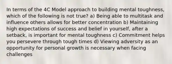 In terms of the 4C Model approach to building mental toughness, which of the following is not true? a) Being able to multitask and influence others allows for better concentration b) Maintaining high expectations of success and belief in yourself, after a setback, is important for mental toughness c) Commitment helps you persevere through tough times d) Viewing adversity as an opportunity for personal growth is necessary when facing challenges