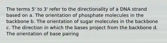 The terms 5' to 3' refer to the directionality of a DNA strand based on a. The orientation of phosphate molecules in the backbone b. The orientation of sugar molecules in the backbone c. The direction in which the bases project from the backbone d. The orientation of base pairing