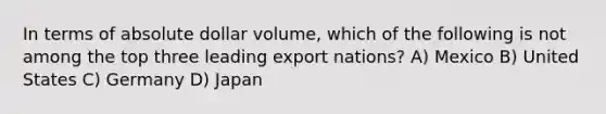 In terms of absolute dollar volume, which of the following is not among the top three leading export nations? A) Mexico B) United States C) Germany D) Japan