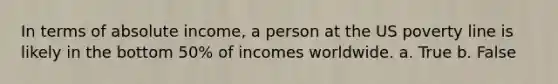 In terms of absolute income, a person at the US poverty line is likely in the bottom 50% of incomes worldwide. a. True b. False