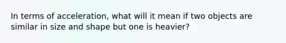 In terms of acceleration, what will it mean if two objects are similar in size and shape but one is heavier?