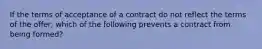 If the terms of acceptance of a contract do not reflect the terms of the offer, which of the following prevents a contract from being formed?