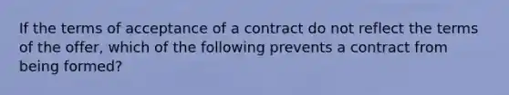 If the terms of acceptance of a contract do not reflect the terms of the offer, which of the following prevents a contract from being formed?