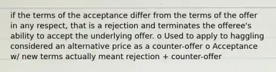 if the terms of the acceptance differ from the terms of the offer in any respect, that is a rejection and terminates the offeree's ability to accept the underlying offer. o Used to apply to haggling considered an alternative price as a counter-offer o Acceptance w/ new terms actually meant rejection + counter-offer