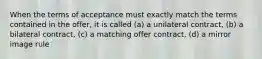 When the terms of acceptance must exactly match the terms contained in the offer, it is called (a) a unilateral contract, (b) a bilateral contract, (c) a matching offer contract, (d) a mirror image rule