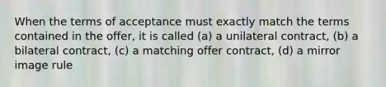 When the terms of acceptance must exactly match the terms contained in the offer, it is called (a) a unilateral contract, (b) a bilateral contract, (c) a matching offer contract, (d) a mirror image rule