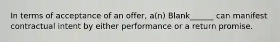 In terms of acceptance of an offer, a(n) Blank______ can manifest contractual intent by either performance or a return promise.