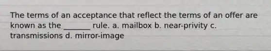 The terms of an acceptance that reflect the terms of an offer are known as the _______ rule. a. mailbox b. near-privity c. transmissions d. mirror-image