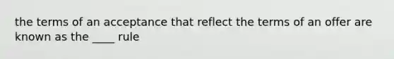 the terms of an acceptance that reflect the terms of an offer are known as the ____ rule