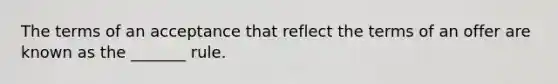 The terms of an acceptance that reflect the terms of an offer are known as the _______ rule.