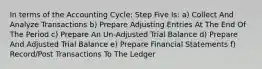 In terms of the Accounting Cycle; Step Five Is: a) Collect And Analyze Transactions b) Prepare Adjusting Entries At The End Of The Period c) Prepare An Un-Adjusted Trial Balance d) Prepare And Adjusted Trial Balance e) Prepare Financial Statements f) Record/Post Transactions To The Ledger