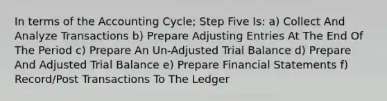 In terms of the Accounting Cycle; Step Five Is: a) Collect And Analyze Transactions b) Prepare Adjusting Entries At The End Of The Period c) Prepare An Un-Adjusted Trial Balance d) Prepare And Adjusted Trial Balance e) Prepare Financial Statements f) Record/Post Transactions To The Ledger