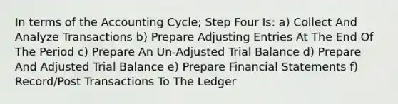 In terms of the Accounting Cycle; Step Four Is: a) Collect And Analyze Transactions b) Prepare Adjusting Entries At The End Of The Period c) Prepare An Un-Adjusted Trial Balance d) Prepare And Adjusted Trial Balance e) Prepare Financial Statements f) Record/Post Transactions To The Ledger