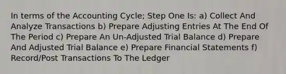 In terms of the Accounting Cycle; Step One Is: a) Collect And Analyze Transactions b) Prepare Adjusting Entries At The End Of The Period c) Prepare An Un-Adjusted Trial Balance d) Prepare And Adjusted Trial Balance e) Prepare Financial Statements f) Record/Post Transactions To The Ledger