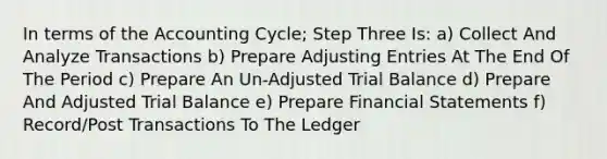 In terms of the Accounting Cycle; Step Three Is: a) Collect And Analyze Transactions b) Prepare Adjusting Entries At The End Of The Period c) Prepare An Un-Adjusted Trial Balance d) Prepare And Adjusted Trial Balance e) Prepare Financial Statements f) Record/Post Transactions To The Ledger