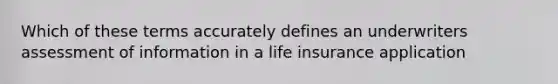 Which of these terms accurately defines an underwriters assessment of information in a life insurance application