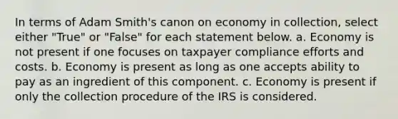 In terms of Adam Smith's canon on economy in collection, select either "True" or "False" for each statement below. a. Economy is not present if one focuses on taxpayer compliance efforts and costs. b. Economy is present as long as one accepts ability to pay as an ingredient of this component. c. Economy is present if only the collection procedure of the IRS is considered.