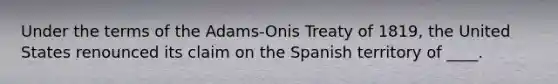 Under the terms of the Adams-Onis Treaty of 1819, the United States renounced its claim on the Spanish territory of ____.