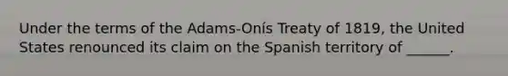 Under the terms of the Adams-Onís Treaty of 1819, the United States renounced its claim on the Spanish territory of ______.