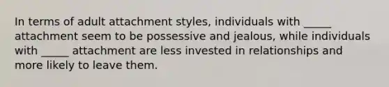 In terms of adult attachment styles, individuals with _____ attachment seem to be possessive and jealous, while individuals with _____ attachment are less invested in relationships and more likely to leave them.