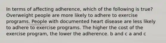 In terms of affecting adherence, which of the following is true? Overweight people are more likely to adhere to exercise programs. People with documented heart disease are less likely to adhere to exercise programs. The higher the cost of the exercise program, the lower the adherence. b and c a and c