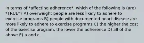 In terms of *affecting adherence*, which of the following is (are) *TRUE*? A) overweight people are less likely to adhere to exercise programs B) people with documented heart disease are more likely to adhere to exercise programs C) the higher the cost of the exercise program, the lower the adherence D) all of the above E) a and c