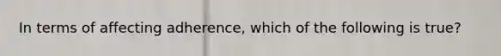 In terms of affecting adherence, which of the following is true?