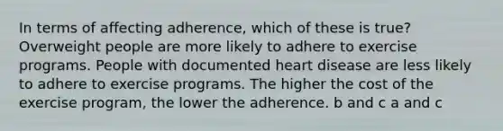 In terms of affecting adherence, which of these is true? Overweight people are more likely to adhere to exercise programs. People with documented heart disease are less likely to adhere to exercise programs. The higher the cost of the exercise program, the lower the adherence. b and c a and c