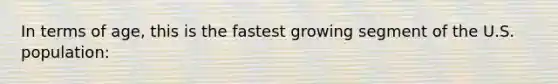 In terms of age, this is the fastest growing segment of the U.S. population: