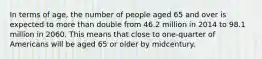 In terms of age, the number of people aged 65 and over is expected to more than double from 46.2 million in 2014 to 98.1 million in 2060. This means that close to one-quarter of Americans will be aged 65 or older by midcentury.