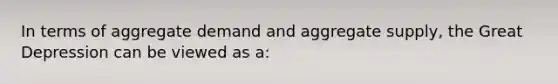 In terms of aggregate demand and aggregate supply, the Great Depression can be viewed as a: