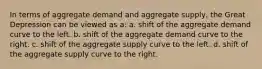 In terms of aggregate demand and aggregate supply, the Great Depression can be viewed as a: a. shift of the aggregate demand curve to the left. b. shift of the aggregate demand curve to the right. c. shift of the aggregate supply curve to the left. d. shift of the aggregate supply curve to the right.