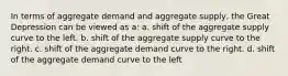 In terms of aggregate demand and aggregate supply, the Great Depression can be viewed as a: a. shift of the aggregate supply curve to the left. b. shift of the aggregate supply curve to the right. c. shift of the aggregate demand curve to the right. d. shift of the aggregate demand curve to the left