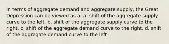 In terms of aggregate demand and aggregate supply, the Great Depression can be viewed as a: a. shift of the aggregate supply curve to the left. b. shift of the aggregate supply curve to the right. c. shift of the aggregate demand curve to the right. d. shift of the aggregate demand curve to the left