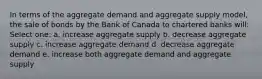 In terms of the aggregate demand and aggregate supply model, the sale of bonds by the Bank of Canada to chartered banks will: Select one: a. increase aggregate supply b. decrease aggregate supply c. increase aggregate demand d. decrease aggregate demand e. increase both aggregate demand and aggregate supply