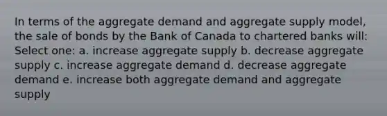 In terms of the aggregate demand and aggregate supply model, the sale of bonds by the Bank of Canada to chartered banks will: Select one: a. increase aggregate supply b. decrease aggregate supply c. increase aggregate demand d. decrease aggregate demand e. increase both aggregate demand and aggregate supply