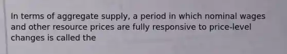 In terms of aggregate supply, a period in which nominal wages and other resource prices are fully responsive to price-level changes is called the