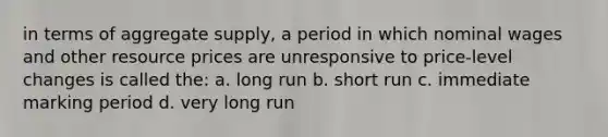 in terms of aggregate supply, a period in which nominal wages and other resource prices are unresponsive to price-level changes is called the: a. long run b. short run c. immediate marking period d. very long run