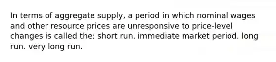 In terms of aggregate supply, a period in which nominal wages and other resource prices are unresponsive to price-level changes is called the: short run. immediate market period. long run. very long run.