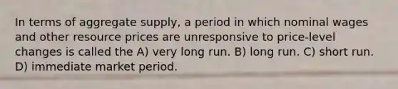 In terms of aggregate supply, a period in which nominal wages and other resource prices are unresponsive to price-level changes is called the A) very long run. B) long run. C) short run. D) immediate market period.