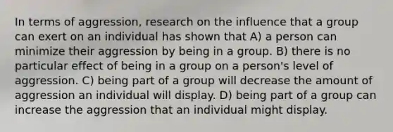 In terms of aggression, research on the influence that a group can exert on an individual has shown that A) a person can minimize their aggression by being in a group. B) there is no particular effect of being in a group on a person's level of aggression. C) being part of a group will decrease the amount of aggression an individual will display. D) being part of a group can increase the aggression that an individual might display.